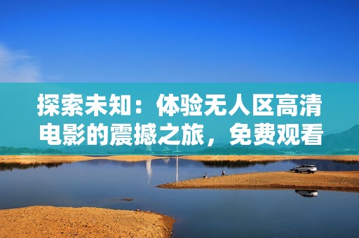 探索未知：体验无人区高清电影的震撼之旅，免费观看精彩瞬间