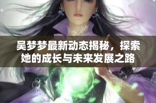 吴梦梦最新动态揭秘，探索她的成长与未来发展之路