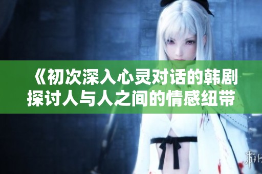 《初次深入心灵对话的韩剧探讨人与人之间的情感纽带》