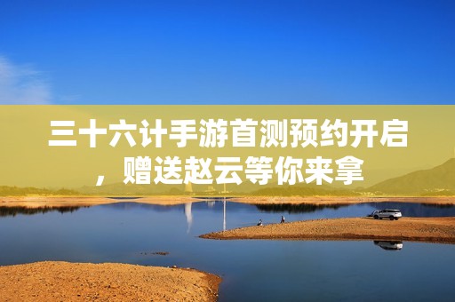 三十六计手游首测预约开启，赠送赵云等你来拿