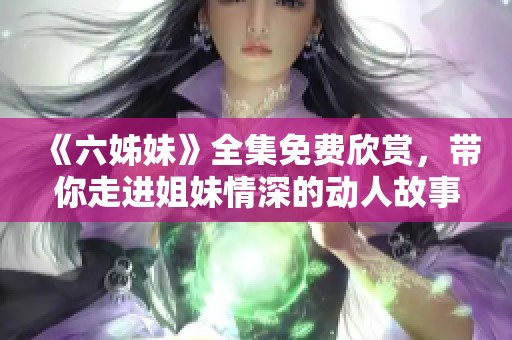 《六姊妹》全集免费欣赏，带你走进姐妹情深的动人故事世界
