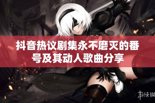 抖音热议剧集永不磨灭的番号及其动人歌曲分享