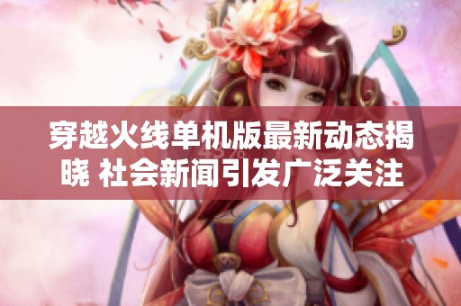穿越火线单机版最新动态揭晓 社会新闻引发广泛关注