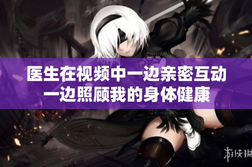 医生在视频中一边亲密互动一边照顾我的身体健康