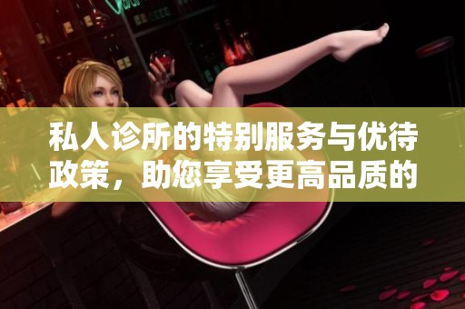 私人诊所的特别服务与优待政策，助您享受更高品质的医疗体验
