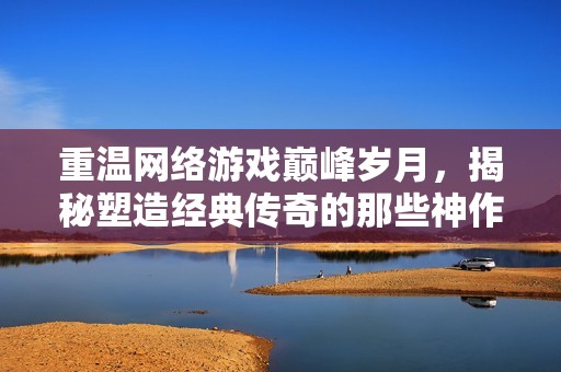 重温网络游戏巅峰岁月，揭秘塑造经典传奇的那些神作风云录