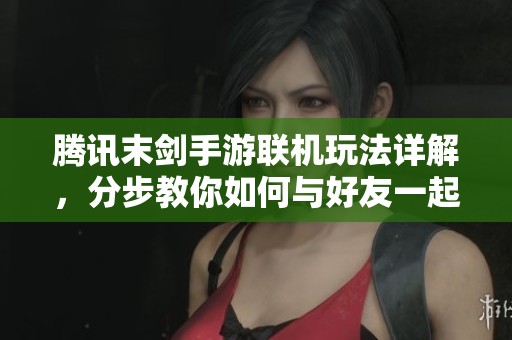 腾讯末剑手游联机玩法详解，分步教你如何与好友一起畅玩