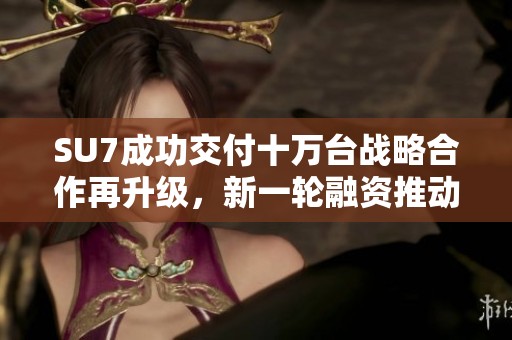 SU7成功交付十万台战略合作再升级，新一轮融资推动多项年度目标实现