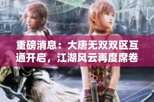 重磅消息：大唐无双双区互通开启，江湖风云再度席卷东洲游戏网