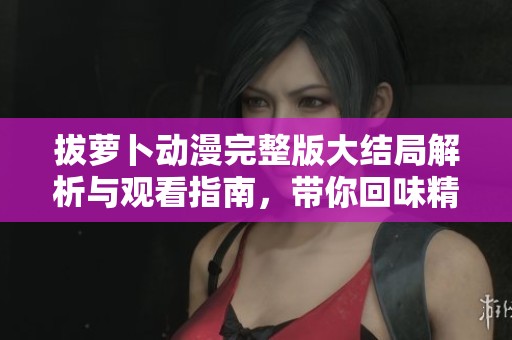 拔萝卜动漫完整版大结局解析与观看指南，带你回味精彩片段