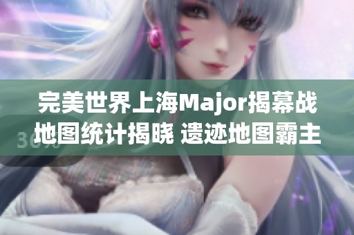 完美世界上海Major揭幕战地图统计揭晓 遗迹地图霸主地位显著