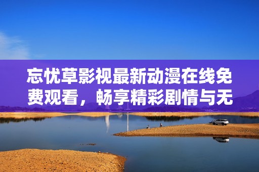 忘忧草影视最新动漫在线免费观看，畅享精彩剧情与无限乐趣