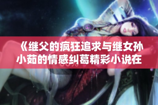 《继父的疯狂追求与继女孙小茹的情感纠葛精彩小说在线阅读》