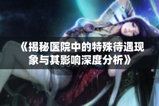 《揭秘医院中的特殊待遇现象与其影响深度分析》