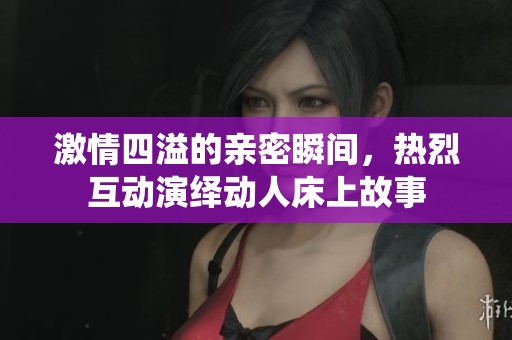 激情四溢的亲密瞬间，热烈互动演绎动人床上故事