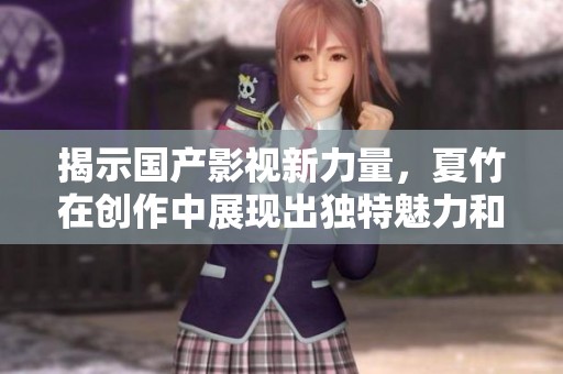 揭示国产影视新力量，夏竹在创作中展现出独特魅力和深刻内涵