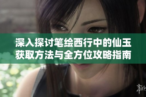 深入探讨笔绘西行中的仙玉获取方法与全方位攻略指南