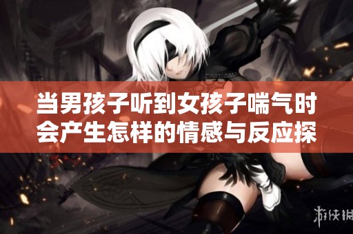 当男孩子听到女孩子喘气时会产生怎样的情感与反应探讨