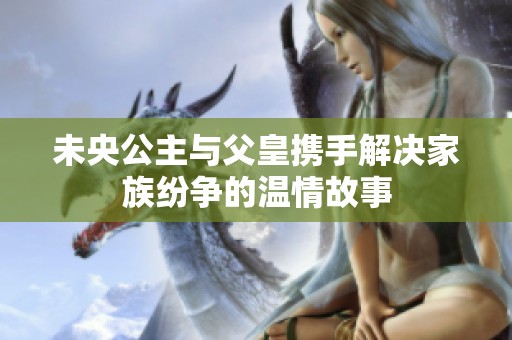 未央公主与父皇携手解决家族纷争的温情故事