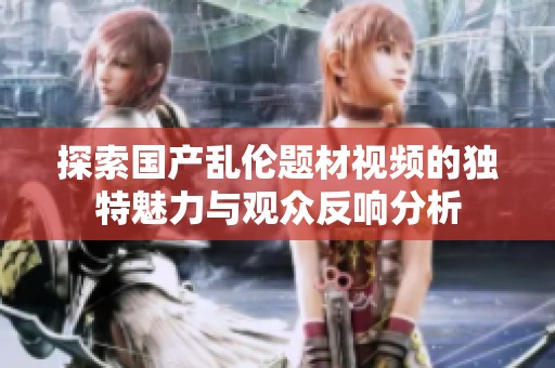 探索国产乱伦题材视频的独特魅力与观众反响分析