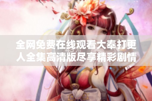全网免费在线观看大奉打更人全集高清版尽享精彩剧情与视觉盛宴