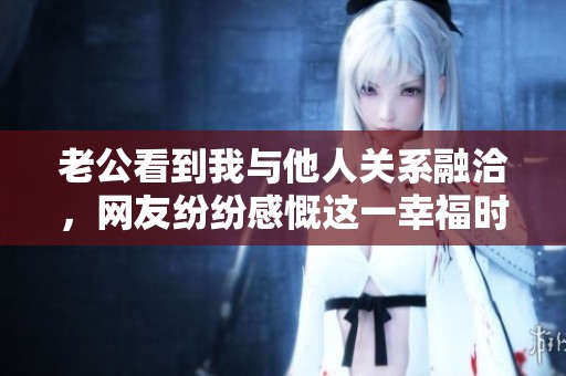 老公看到我与他人关系融洽，网友纷纷感慨这一幸福时刻真美好