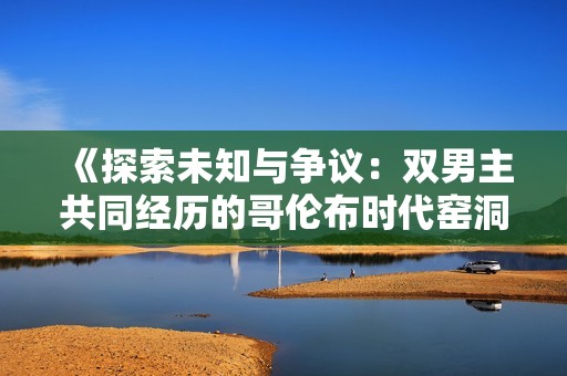 《探索未知与争议：双男主共同经历的哥伦布时代窑洞故事》