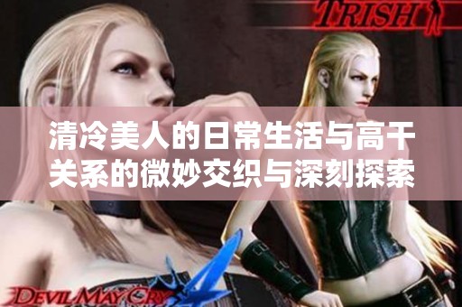 清冷美人的日常生活与高干关系的微妙交织与深刻探索