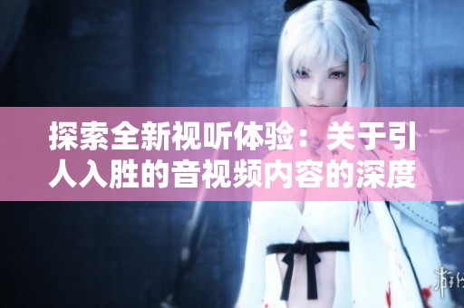 探索全新视听体验：关于引人入胜的音视频内容的深度解读与分享