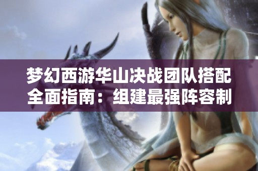 梦幻西游华山决战团队搭配全面指南：组建最强阵容制霸华山秘诀