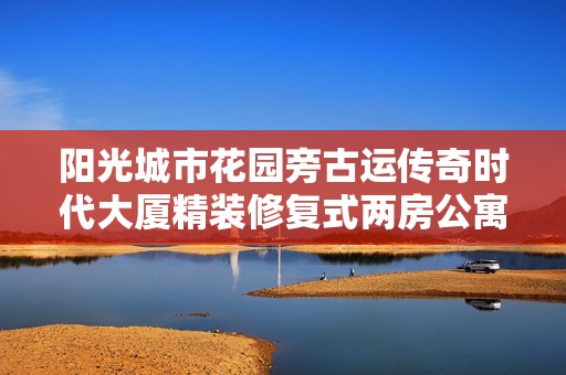 阳光城市花园旁古运传奇时代大厦精装修复式两房公寓出售
