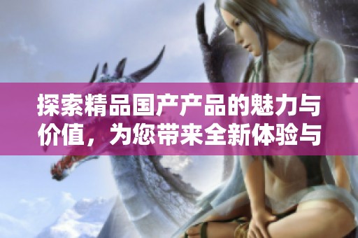 探索精品国产产品的魅力与价值，为您带来全新体验与选择