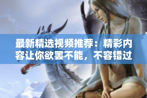 最新精选视频推荐：精彩内容让你欲罢不能，不容错过的观看体验