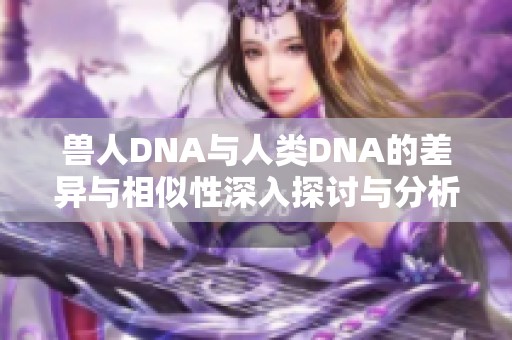 兽人DNA与人类DNA的差异与相似性深入探讨与分析