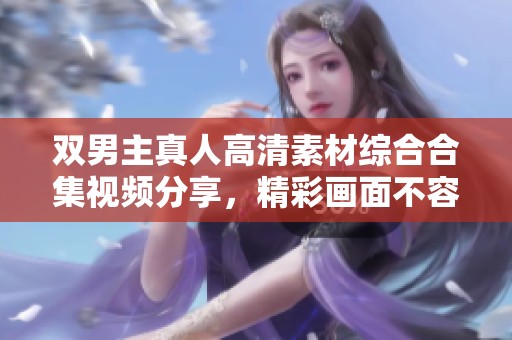 双男主真人高清素材综合合集视频分享，精彩画面不容错过