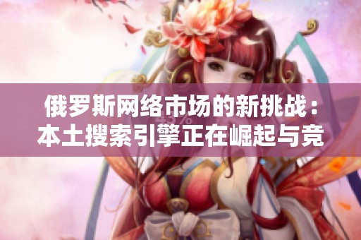 俄罗斯网络市场的新挑战：本土搜索引擎正在崛起与竞争