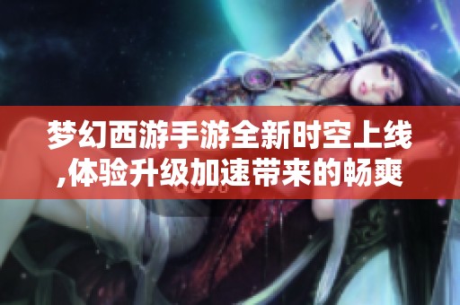 梦幻西游手游全新时空上线,体验升级加速带来的畅爽乐趣