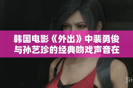 韩国电影《外出》中裴勇俊与孙艺珍的经典吻戏声音在线免费观看