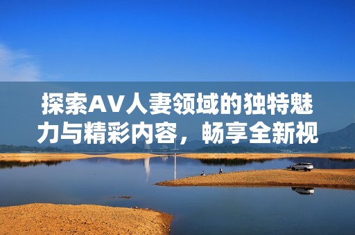 探索AV人妻领域的独特魅力与精彩内容，畅享全新视频体验