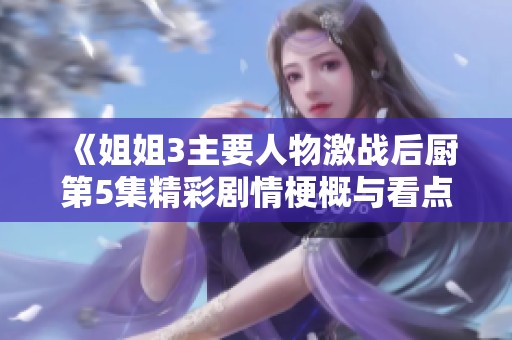 《姐姐3主要人物激战后厨第5集精彩剧情梗概与看点分享》