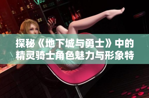 探秘《地下城与勇士》中的精灵骑士角色魅力与形象特点