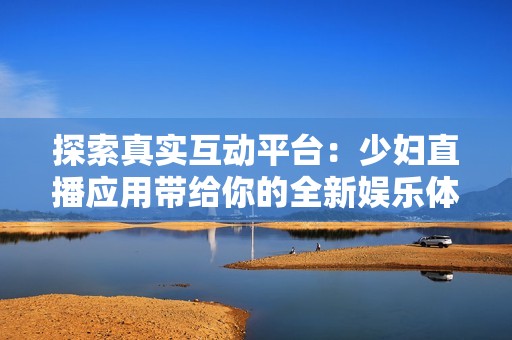 探索真实互动平台：少妇直播应用带给你的全新娱乐体验