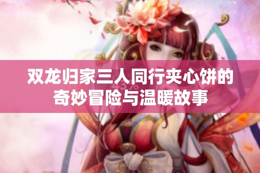 双龙归家三人同行夹心饼的奇妙冒险与温暖故事