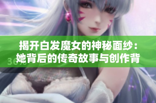 揭开白发魔女的神秘面纱：她背后的传奇故事与创作背景揭秘