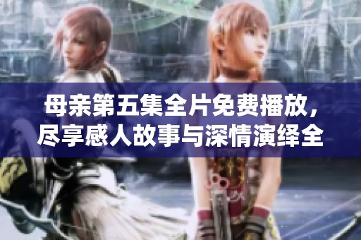 母亲第五集全片免费播放，尽享感人故事与深情演绎全记录