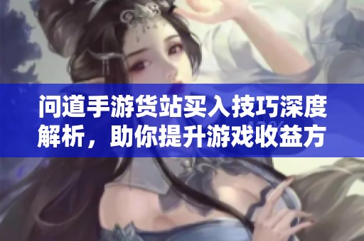 问道手游货站买入技巧深度解析，助你提升游戏收益方法