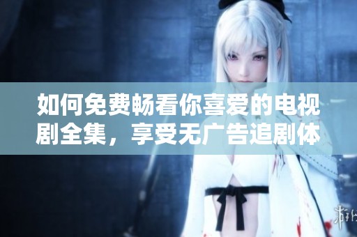 如何免费畅看你喜爱的电视剧全集，享受无广告追剧体验