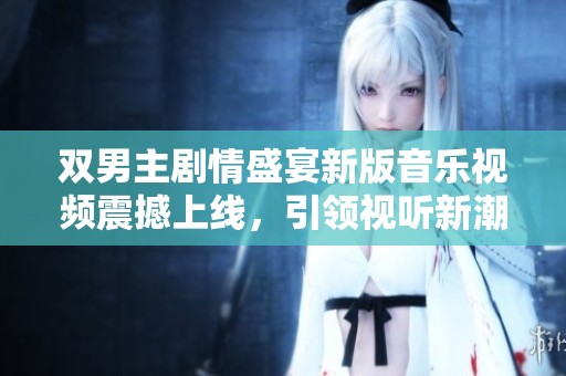 双男主剧情盛宴新版音乐视频震撼上线，引领视听新潮流