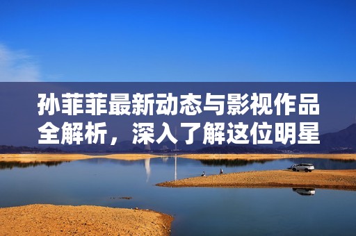孙菲菲最新动态与影视作品全解析，深入了解这位明星的生活与事业