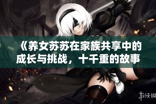 《养女苏苏在家族共享中的成长与挑战，十千重的故事》